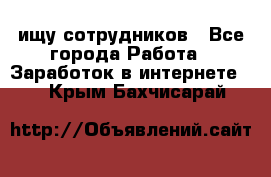 ищу сотрудников - Все города Работа » Заработок в интернете   . Крым,Бахчисарай